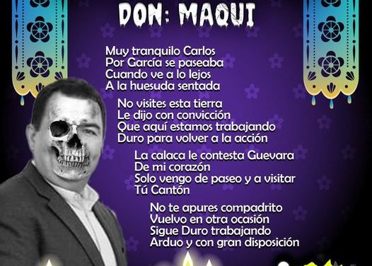 Amig@ Maquilector, como ya es tradición aquí te dejamos las calaveritas políticas para conmemorar este 2 de Noviembre el Día de Muertos. Vaya que hay mucho que contar de cada funcionario, sin embargo, aquí te dejamos lo más relevante que les dijo “la calaca”. Carlos Guevara Garza, Alcalde de García.