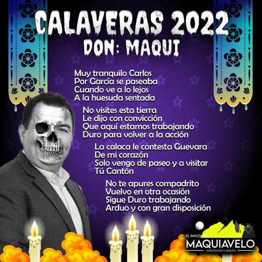 Amig@ Maquilector, como ya es tradición aquí te dejamos las calaveritas políticas para conmemorar este 2 de Noviembre el Día de Muertos. Vaya que hay mucho que contar de cada funcionario, sin embargo, aquí te dejamos lo más relevante que les dijo “la calaca”. Carlos Guevara Garza, Alcalde de García.