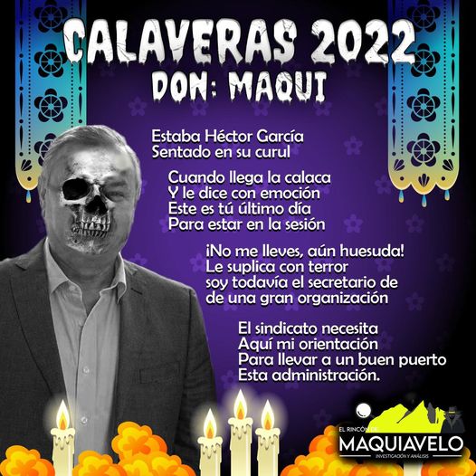 Amig@ Maquilector, como ya es tradición aquí te dejamos las calaveritas políticas para conmemorar este 2 de Noviembre el Día de Muertos. Vaya que hay mucho que contar de cada funcionario, sin embargo, aquí te dejamos lo más relevante que les dijo “la calaca”. Héctor García García, Diputado Local de Movimiento Ciudadano