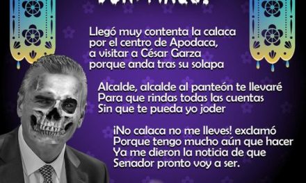 Amig@ Maquilector, como ya es tradición aquí te dejamos las calaveritas políticas para conmemorar este 2 de Noviembre el Día de Muertos. Vaya que hay mucho que contar de cada funcionario, sin embargo, aquí te dejamos lo más relevante que les dijo “la calaca”. Cesar Garza Villarreal, Alcalde de Apodaca