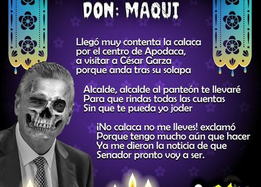Amig@ Maquilector, como ya es tradición aquí te dejamos las calaveritas políticas para conmemorar este 2 de Noviembre el Día de Muertos. Vaya que hay mucho que contar de cada funcionario, sin embargo, aquí te dejamos lo más relevante que les dijo “la calaca”. Cesar Garza Villarreal, Alcalde de Apodaca