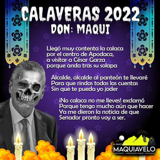 Amig@ Maquilector, como ya es tradición aquí te dejamos las calaveritas políticas para conmemorar este 2 de Noviembre el Día de Muertos. Vaya que hay mucho que contar de cada funcionario, sin embargo, aquí te dejamos lo más relevante que les dijo “la calaca”. Cesar Garza Villarreal, Alcalde de Apodaca