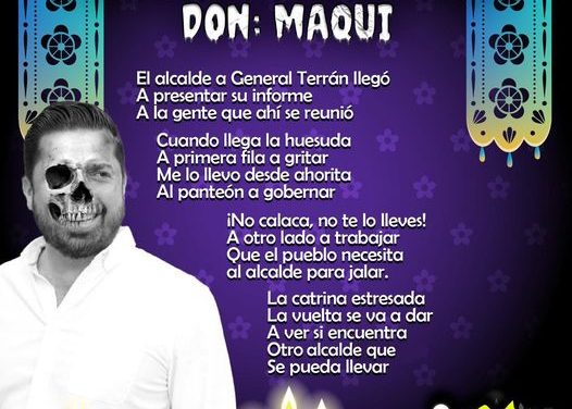 Amig@ Maquilector, como ya es tradición aquí te dejamos las calaveritas políticas para conmemorar este 2 de Noviembre el Día de Muertos. Vaya que hay mucho que contar de cada funcionario, sin embargo, aquí te dejamos lo más relevante que les dijo “la calaca”. .- David Sánchez, Alcalde de General Teran